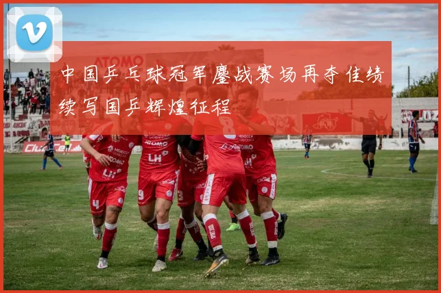 中国乒乓球冠军鏖战赛场再夺佳绩续写国乒辉煌征程