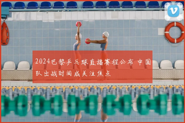 2024巴黎乒乓球直播赛程公布 中国队出战时间成关注焦点