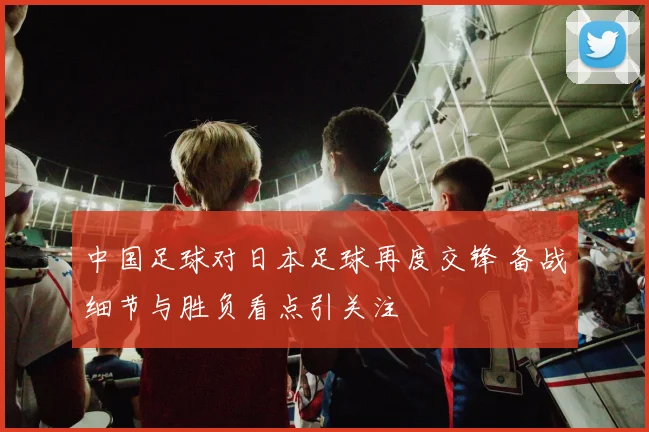中国足球对日本足球再度交锋 备战细节与胜负看点引关注