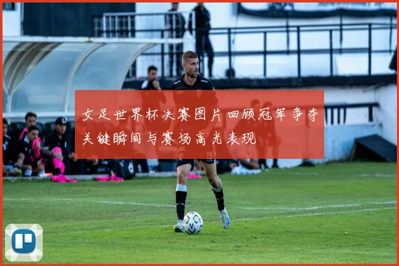 女足世界杯决赛图片回顾冠军争夺关键瞬间与赛场高光表现