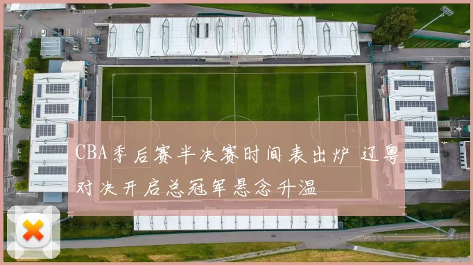 CBA季后赛半决赛时间表出炉 辽粤对决开启总冠军悬念升温