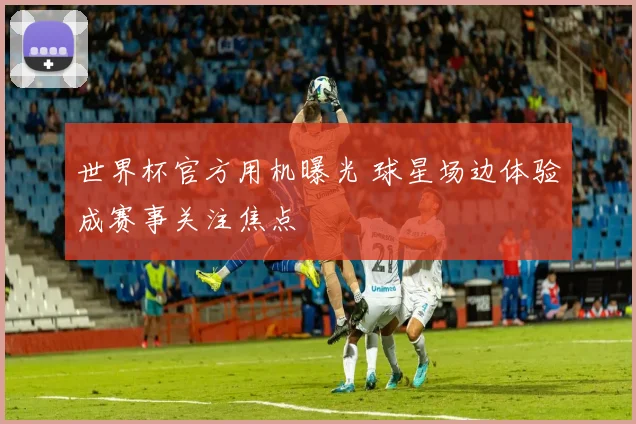 世界杯官方用机曝光 球星场边体验成赛事关注焦点