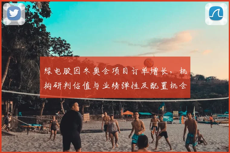 绿电股因冬奥会项目订单增长，机构研判估值与业绩弹性及配置机会