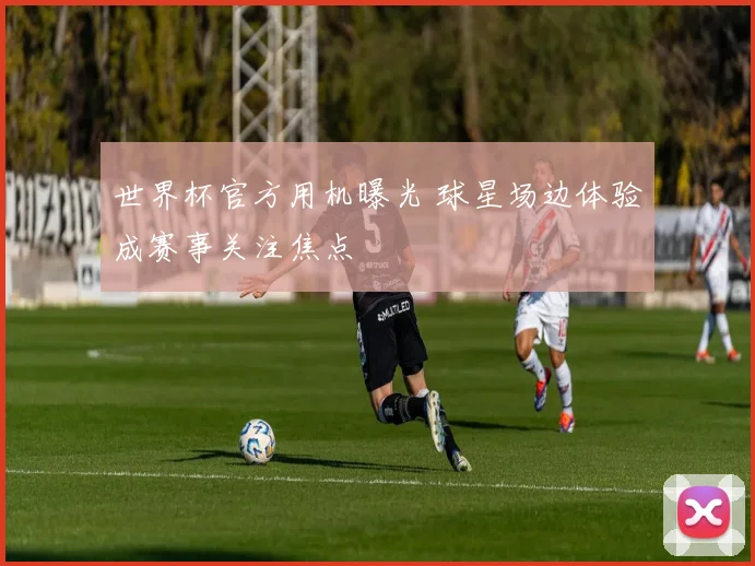 世界杯官方用机曝光 球星场边体验成赛事关注焦点