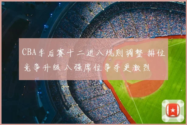 CBA季后赛十二进八规则调整 排位竞争升级 八强席位争夺更激烈