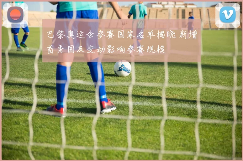 巴黎奥运会参赛国家名单揭晓 新增首秀国及变动影响参赛规模