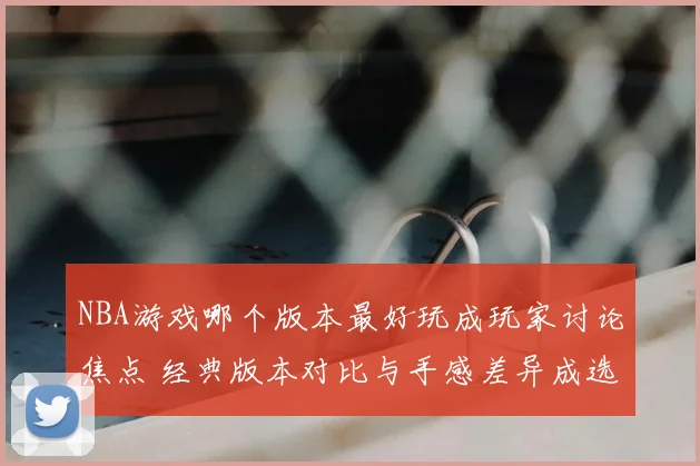 NBA游戏哪个版本最好玩成玩家讨论焦点 经典版本对比与手感差异成选择关键