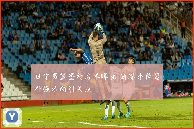 辽宁男篮签约名单曝光 新赛季阵容补强方向引关注