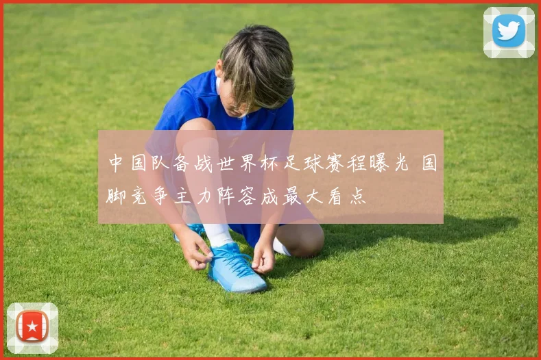 中国队备战世界杯足球赛程曝光 国脚竞争主力阵容成最大看点