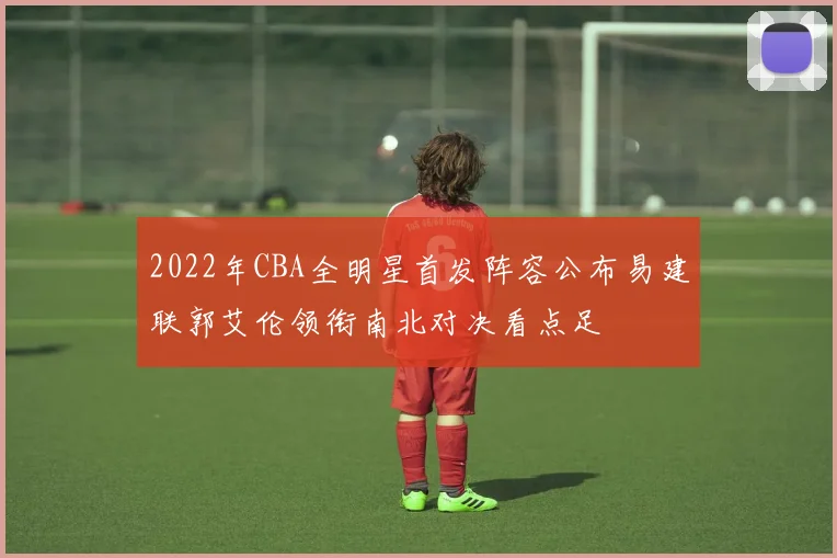 2022年CBA全明星首发阵容公布易建联郭艾伦领衔南北对决看点足