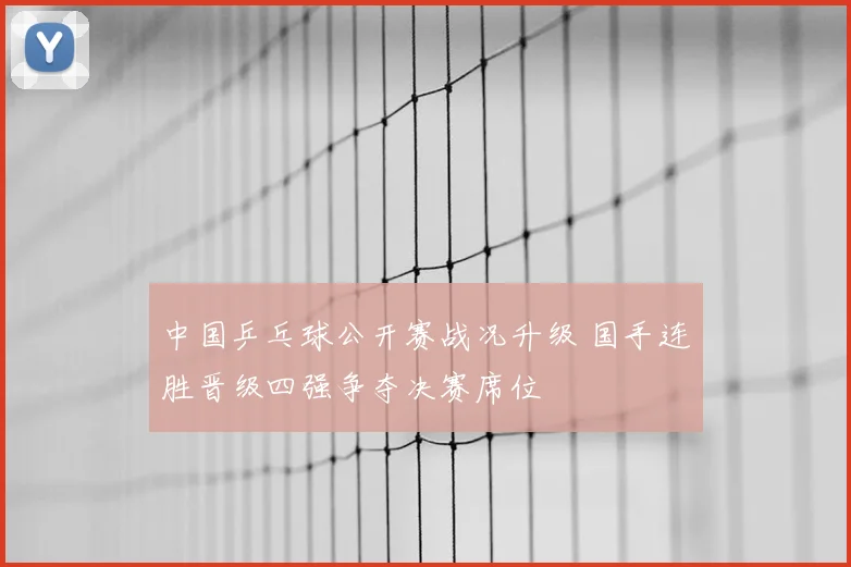 中国乒乓球公开赛战况升级 国手连胜晋级四强争夺决赛席位