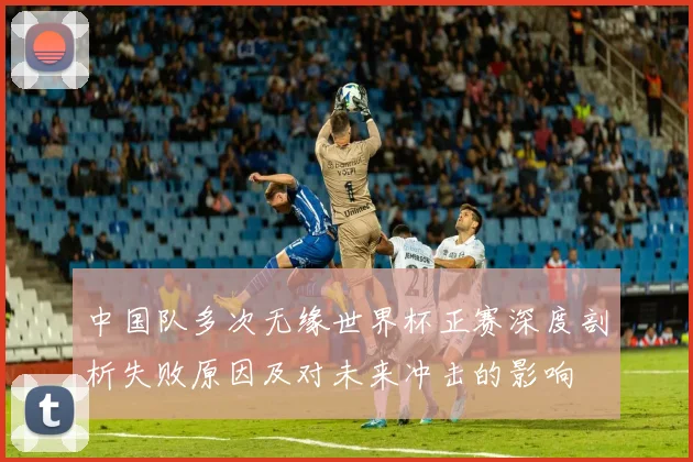中国队多次无缘世界杯正赛深度剖析失败原因及对未来冲击的影响