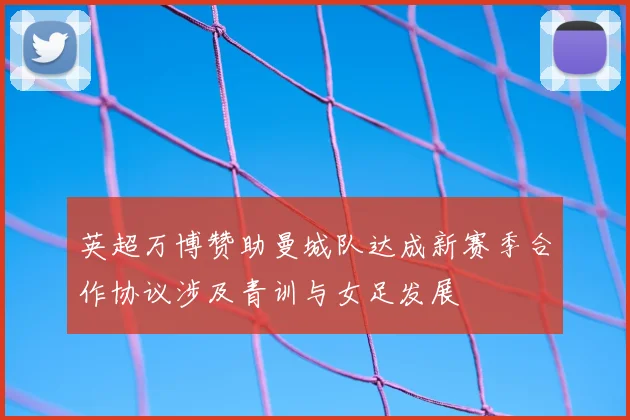 英超万博赞助曼城队达成新赛季合作协议涉及青训与女足发展