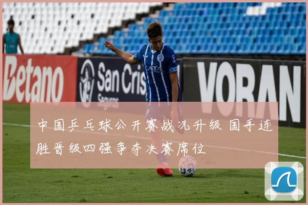 中国乒乓球公开赛战况升级 国手连胜晋级四强争夺决赛席位