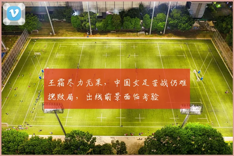 王霜尽力无果，中国女足苦战仍难挽败局，出线前景面临考验