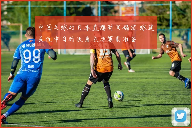 中国足球对日本直播时间确定 球迷关注中日对决看点与赛前准备