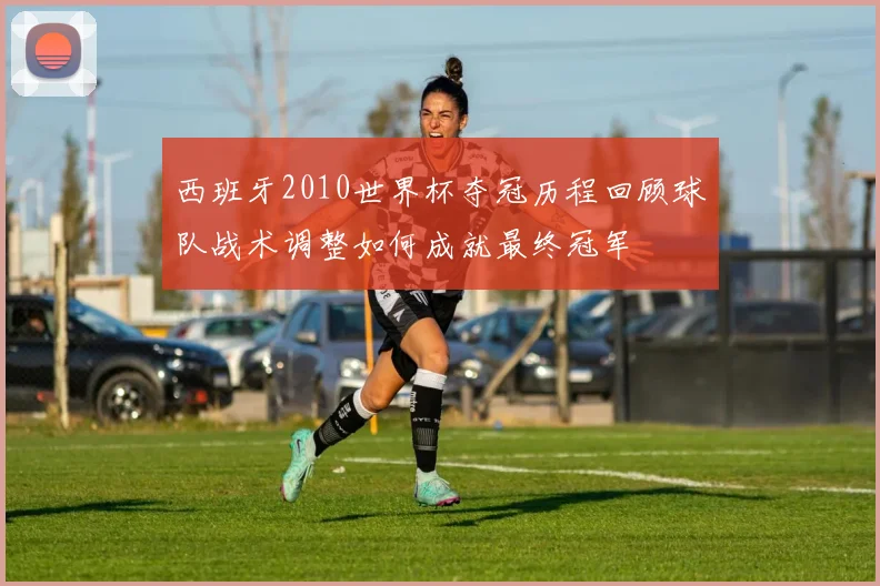 西班牙2010世界杯夺冠历程回顾球队战术调整如何成就最终冠军