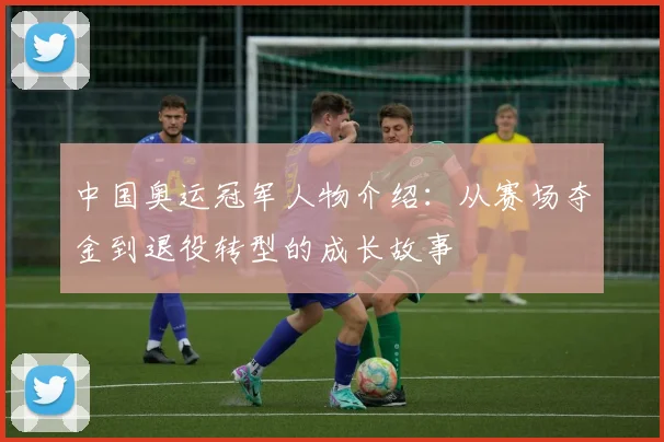中国奥运冠军人物介绍：从赛场夺金到退役转型的成长故事