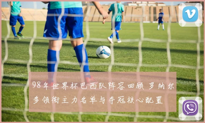 98年世界杯巴西队阵容回顾 罗纳尔多领衔主力名单与夺冠核心配置