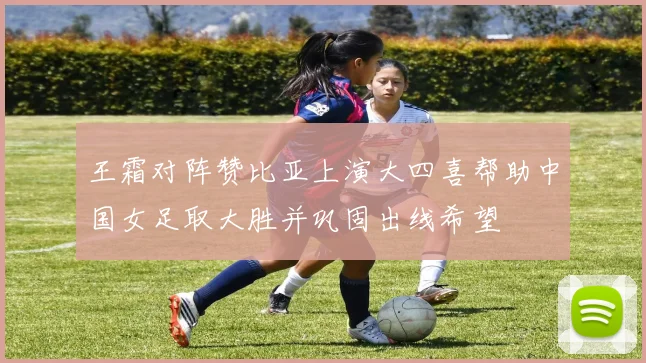 王霜对阵赞比亚上演大四喜帮助中国女足取大胜并巩固出线希望