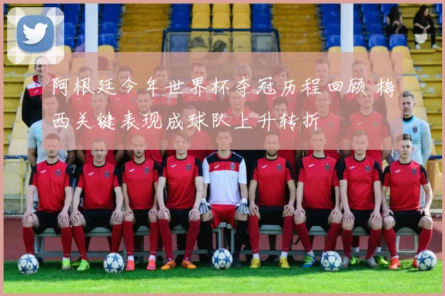 阿根廷今年世界杯夺冠历程回顾 梅西关键表现成球队上升转折