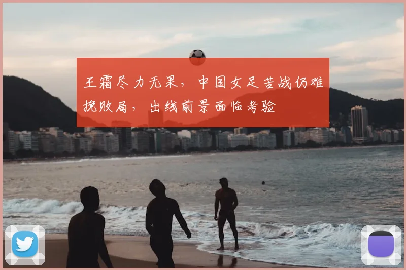 王霜尽力无果，中国女足苦战仍难挽败局，出线前景面临考验