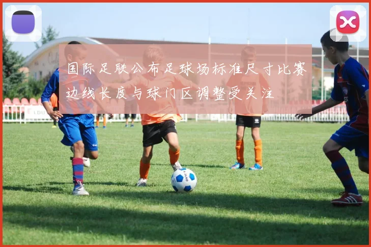 国际足联公布足球场标准尺寸比赛边线长度与球门区调整受关注